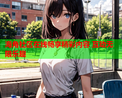 海角社区在线畅享精彩内容 互动无限乐趣