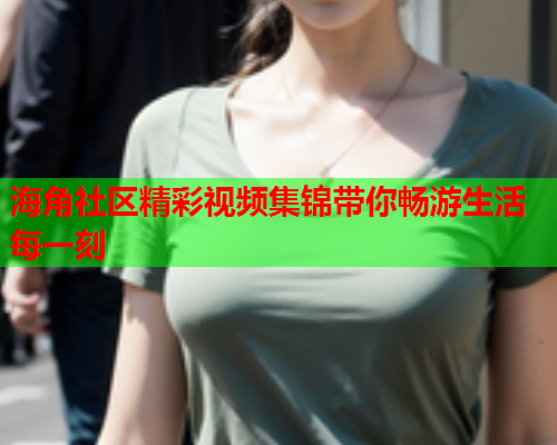 海角社区精彩视频集锦带你畅游生活每一刻