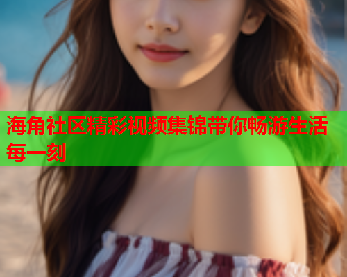 海角社区精彩视频集锦带你畅游生活每一刻