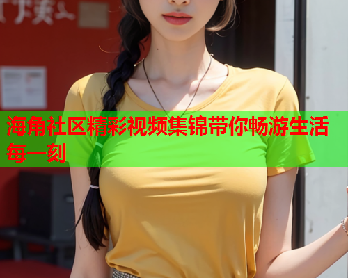 海角社区精彩视频集锦带你畅游生活每一刻