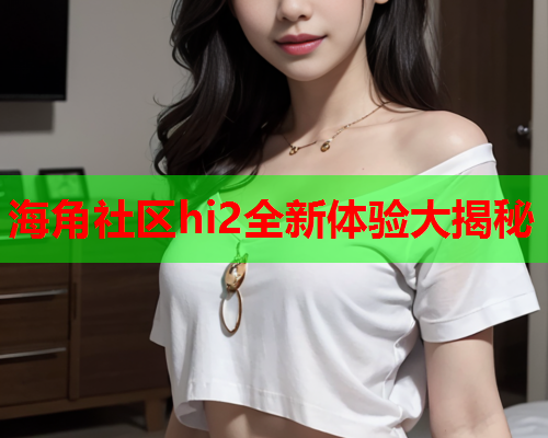 海角社区hi2全新体验大揭秘