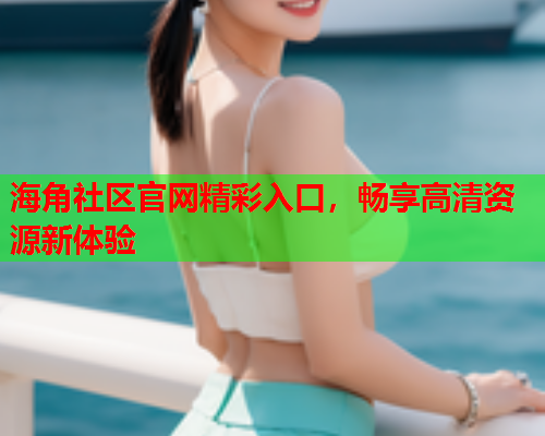 海角社区官网精彩入口，畅享高清资源新体验
