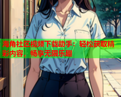海角社区视频下载助手：轻松获取精彩内容，畅享无限乐趣
